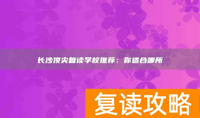 长沙顶尖复读学校推荐：你适合哪所